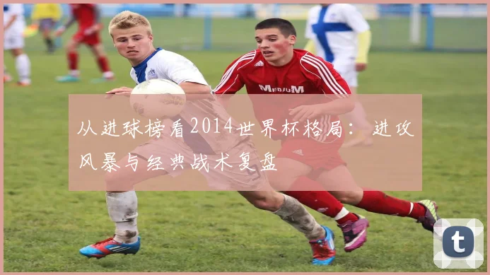 从进球榜看2014世界杯格局：进攻风暴与经典战术复盘