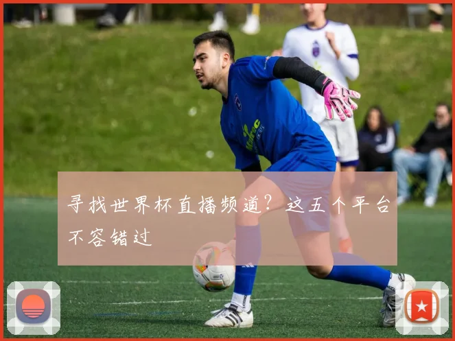 寻找世界杯直播频道？这五个平台不容错过