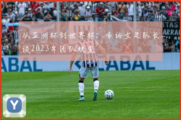 从亚洲杯到世界杯:专访女足队长谈2023年团队蜕变