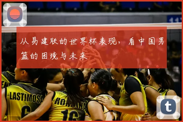 从易建联的世界杯表现,看中国男篮的困境与未来
