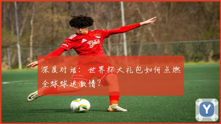 深度对话：世界杯大礼包如何点燃全球球迷激情？