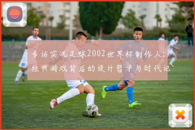 专访实况足球2002世界杯制作人:经典游戏背后的设计哲学与时代记忆