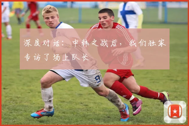 深度对话：中韩之战后，我们独家专访了场上队长