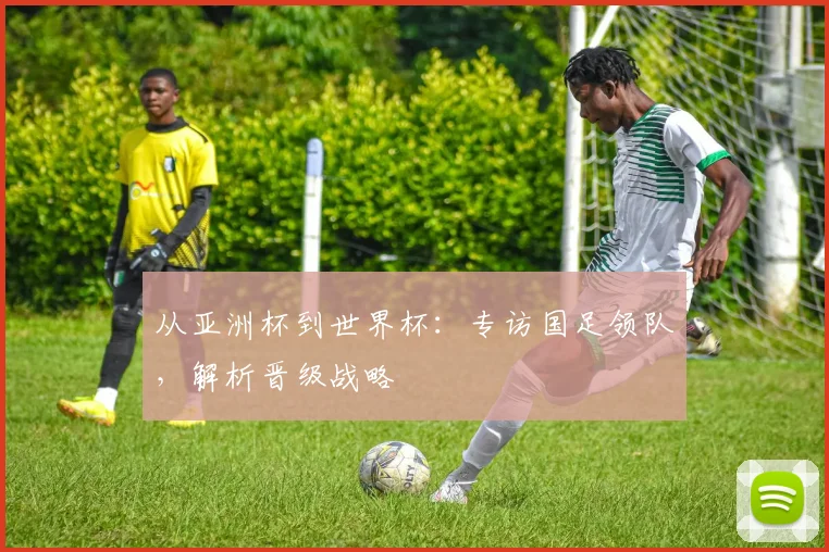 从亚洲杯到世界杯：专访国足领队，解析晋级战略