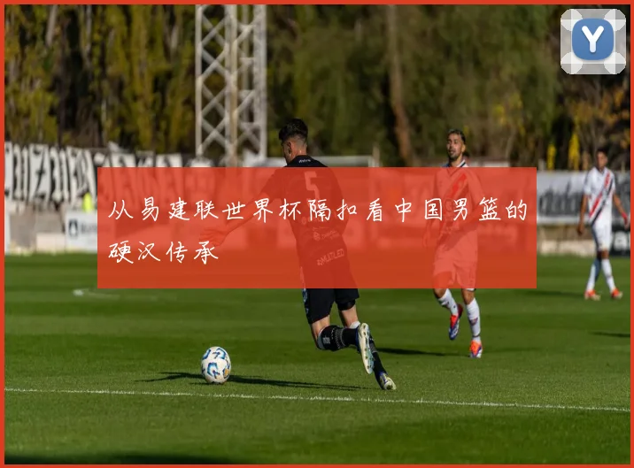 从易建联世界杯隔扣看中国男篮的硬汉传承