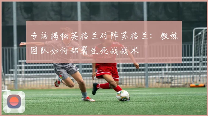 专访揭秘英格兰对阵苏格兰:教练团队如何部署生死战战术
