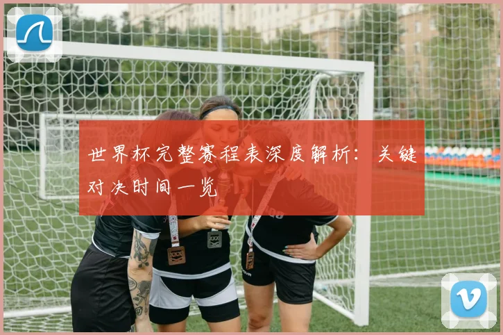 世界杯完整赛程表深度解析：关键对决时间一览
