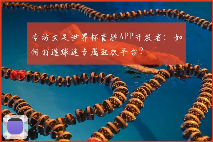 专访女足世界杯首胜APP开发者:如何打造球迷专属狂欢平台?