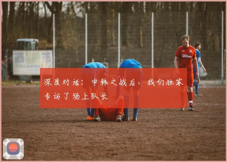 深度对话：中韩之战后，我们独家专访了场上队长