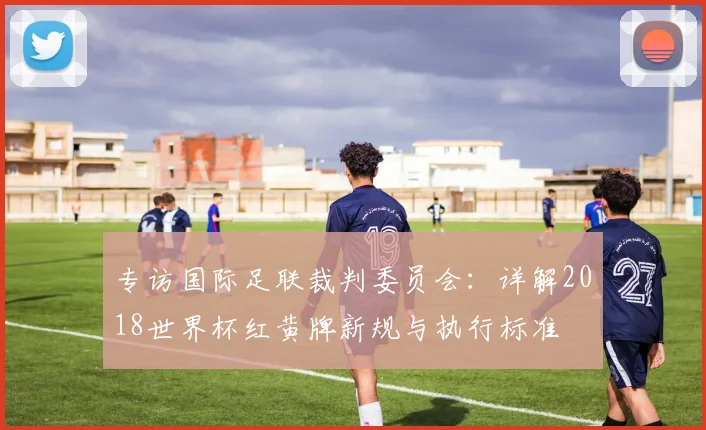 专访国际足联裁判委员会：详解2018世界杯红黄牌新规与执行标准