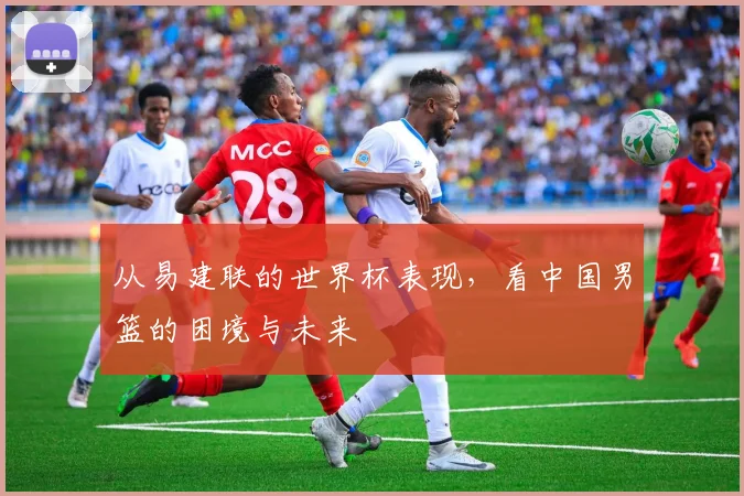 从易建联的世界杯表现,看中国男篮的困境与未来