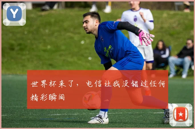 世界杯来了,电信让我没错过任何精彩瞬间