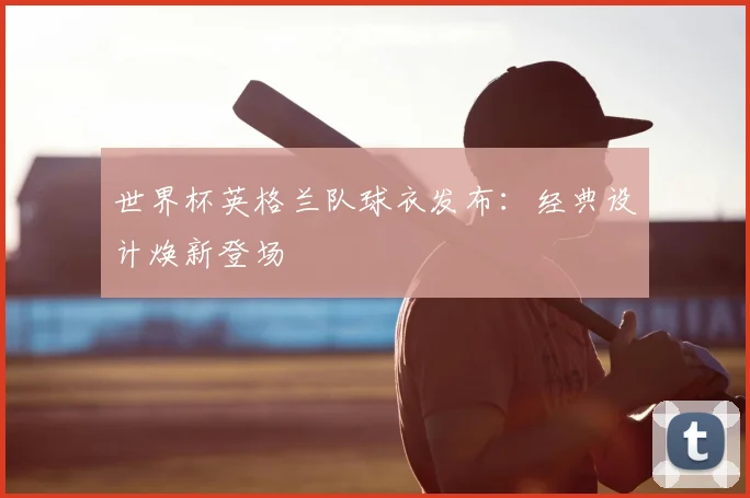 世界杯英格兰队球衣发布:经典设计焕新登场