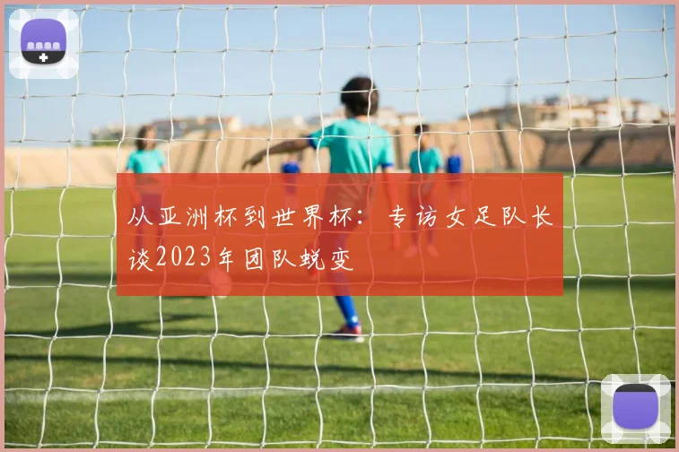 从亚洲杯到世界杯:专访女足队长谈2023年团队蜕变