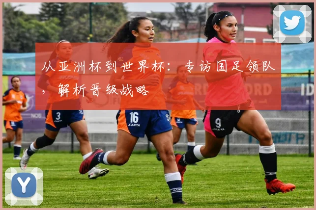 从亚洲杯到世界杯:专访国足领队,解析晋级战略