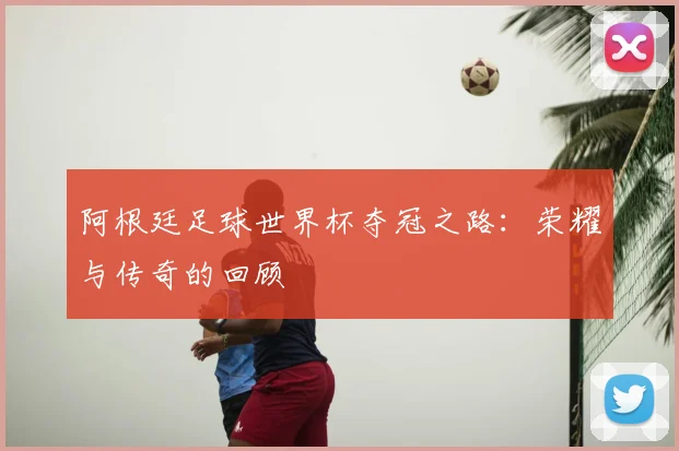 阿根廷足球世界杯夺冠之路：荣耀与传奇的回顾
