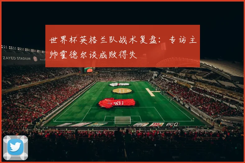 世界杯英格兰队战术复盘:专访主帅霍德尔谈成败得失